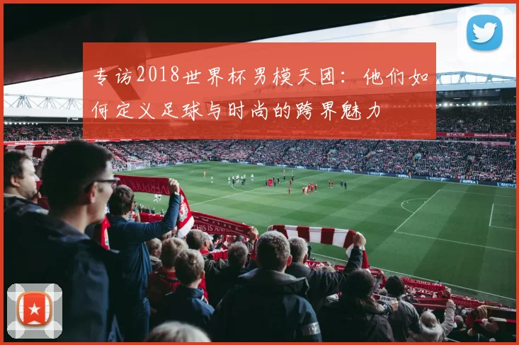 专访2018世界杯男模天团：他们如何定义足球与时尚的跨界魅力