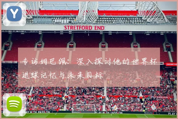 专访姆巴佩：深入探讨他的世界杯进球记忆与未来目标