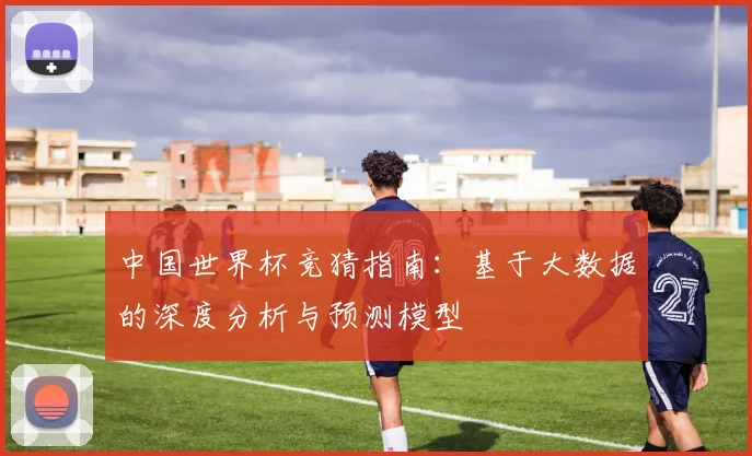 中国世界杯竞猜指南：基于大数据的深度分析与预测模型