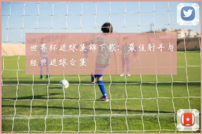 世界杯进球集锦下载：最佳射手与经典进球合集
