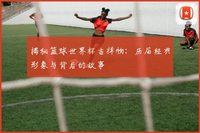 揭秘篮球世界杯吉祥物：历届经典形象与背后的故事