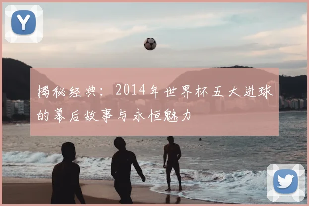 揭秘经典：2014年世界杯五大进球的幕后故事与永恒魅力