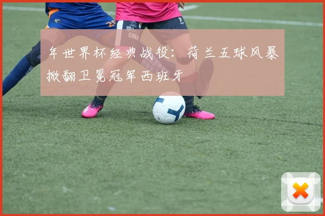 年世界杯经典战役：荷兰五球风暴掀翻卫冕冠军西班牙