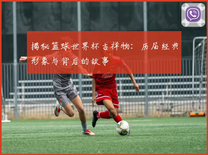 揭秘篮球世界杯吉祥物：历届经典形象与背后的故事