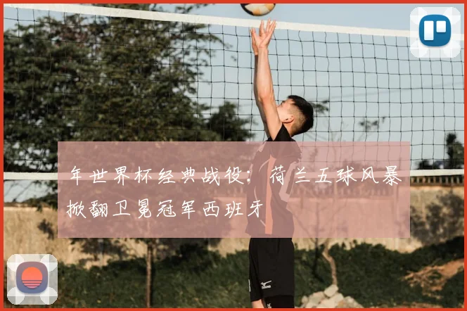 年世界杯经典战役:荷兰五球风暴掀翻卫冕冠军西班牙