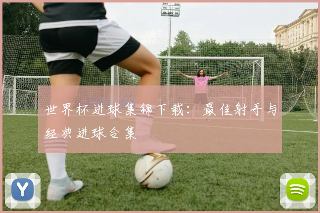 世界杯进球集锦下载：最佳射手与经典进球合集