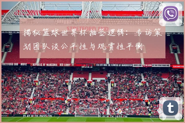 揭秘篮球世界杯抽签逻辑：专访策划团队谈公平性与观赏性平衡