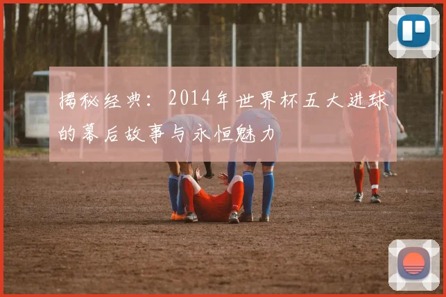 揭秘经典：2014年世界杯五大进球的幕后故事与永恒魅力