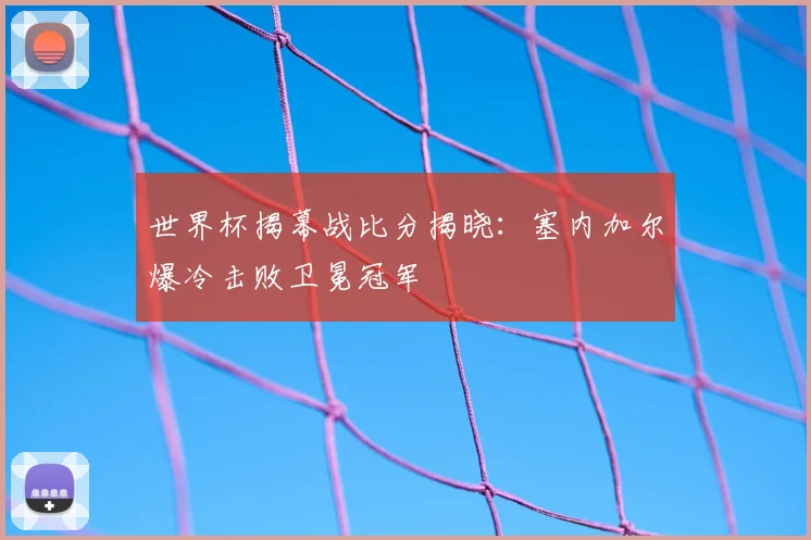 世界杯揭幕战比分揭晓:塞内加尔爆冷击败卫冕冠军