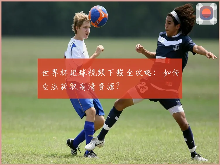 世界杯进球视频下载全攻略：如何合法获取高清资源？